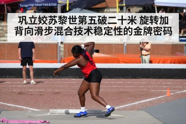 巩立姣苏黎世第五破二十米 旋转加背向滑步混合技术稳定性的金牌密码